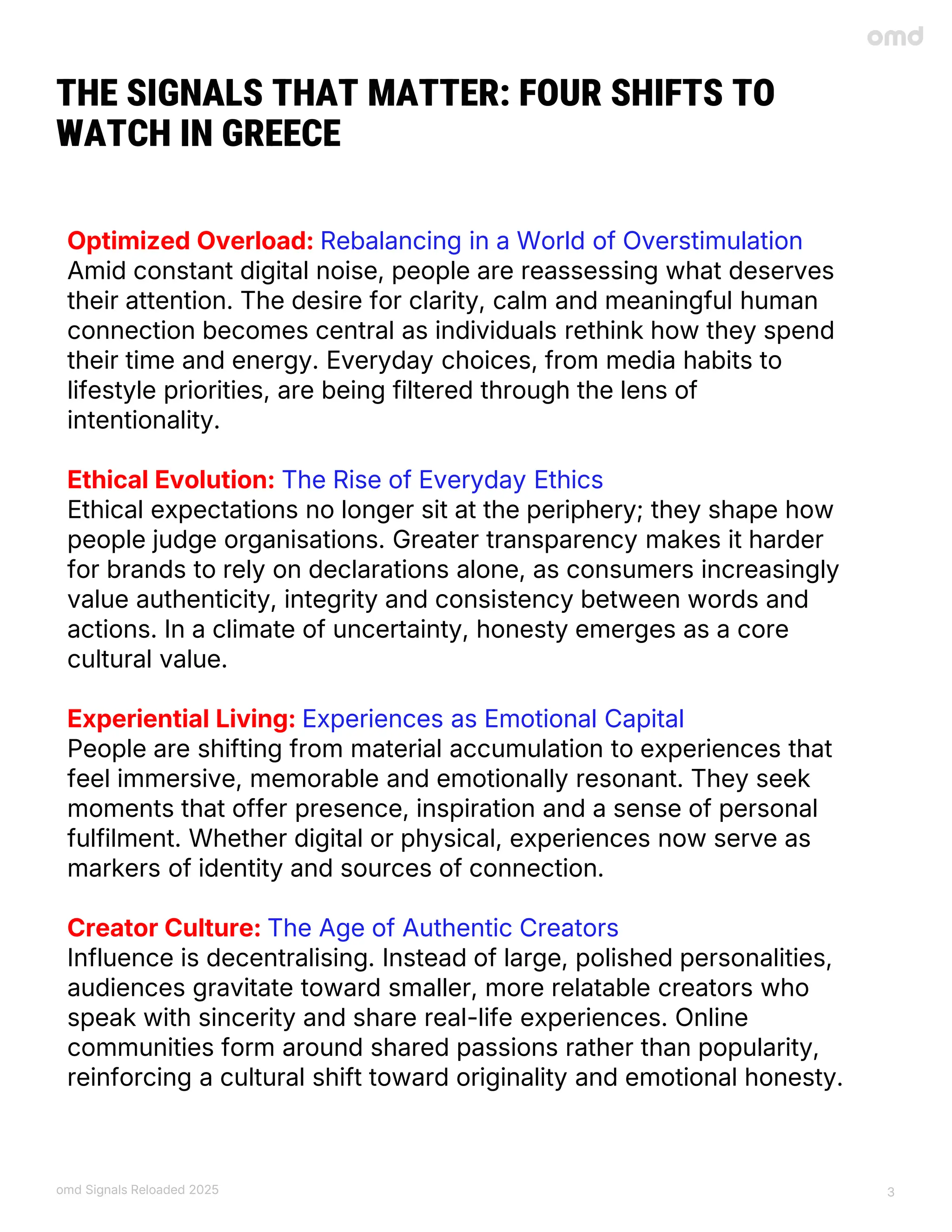 omd Signals Reloaded 2025 3
THE SIGNALS THAT MATTER: FOUR SHIFTS TO
WATCH IN GREECE
Optimized Overload: Rebalancing in a World of Overstimulation
Amid constant digital noise, people are reassessing what deserves
their attention. The desire for clarity, calm and meaningful human
connection becomes central as individuals rethink how they spend
their time and energy. Everyday choices, from media habits to
lifestyle priorities, are being filtered through the lens of
intentionality.
Ethical Evolution: The Rise of Everyday Ethics
Ethical expectations no longer sit at the periphery; they shape how
people judge organisations. Greater transparency makes it harder
for brands to rely on declarations alone, as consumers increasingly
value authenticity, integrity and consistency between words and
actions. In a climate of uncertainty, honesty emerges as a core
cultural value.
Experiential Living: Experiences as Emotional Capital
People are shifting from material accumulation to experiences that
feel immersive, memorable and emotionally resonant. They seek
moments that offer presence, inspiration and a sense of personal
fulfilment. Whether digital or physical, experiences now serve as
markers of identity and sources of connection.
Creator Culture: The Age of Authentic Creators
Influence is decentralising. Instead of large, polished personalities,
audiences gravitate toward smaller, more relatable creators who
speak with sincerity and share real-life experiences. Online
communities form around shared passions rather than popularity,
reinforcing a cultural shift toward originality and emotional honesty.
 