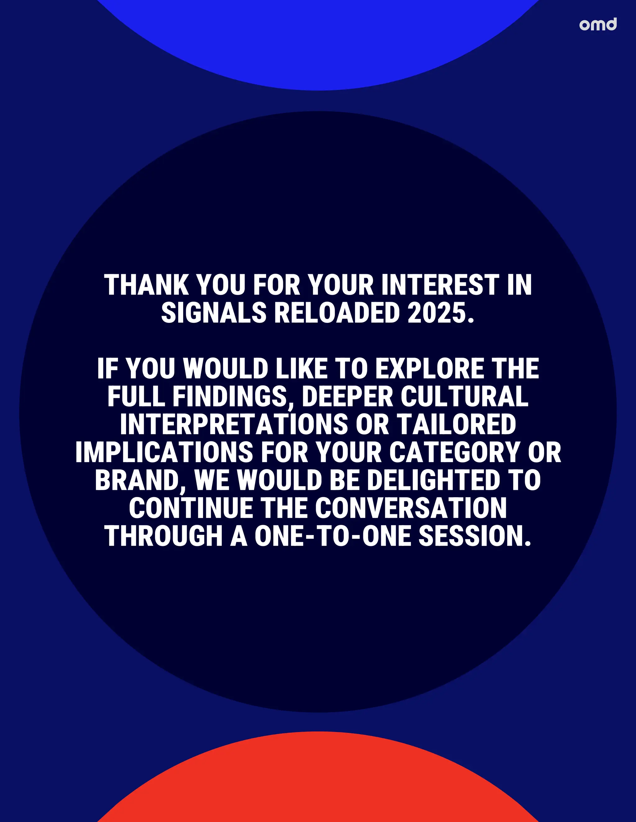 THANK YOU FOR YOUR INTEREST IN
SIGNALS RELOADED 2025.
IF YOU WOULD LIKE TO EXPLORE THE
FULL FINDINGS, DEEPER CULTURAL
INTERPRETATIONS OR TAILORED
IMPLICATIONS FOR YOUR CATEGORY OR
BRAND, WE WOULD BE DELIGHTED TO
CONTINUE THE CONVERSATION
THROUGH A ONE-TO-ONE SESSION.
 