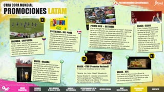 PATROCINADORESNO OFICIALES
Fuente: Insights del Omnicom Media Group en 81 mercados. Trabajo de campo: del 12 de junio al 2 de julio de 2014.
OTRA COPA MUNDIAL
PROMOCIONES LATAM
BRASIL – ITAÚ (Promotor Nacional)
El banco de Brasil Itaú lanzó el vídeo
“Mostra tua força Brasil” (Muestra tu
fuerza, Brasil). El vídeo del emocionante
himno cantado por Paulo Miklos y
Fernanda Takai tiene más de 17 millones
de reproducciones en Youtube.
RESUMEN
EJECUTIVO
COPA MUNDIAL
DE BRASILEN VIVO
PATROCINADORES DELA
COPA MUNDIAL2014
INTERÉSGENERAL
WEB Y
REDES SOCIALES
INFORMACIÓN
REGIONAL
MARCAS Y
COPA MUNDIAL
CONTACTO
MENÚ
PRINCIPAL
 