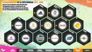 PATROCINADORES DE LA COPA MUNDIAL 2014 - APAC
HAZ CLIC EN LAS MARCAS PARA OBTENER MÁS
INFORMACIÓN SOBRE EL PROGRESO DE LAS
ACTIVIDADES PROMOCIONALES DE LAS MARCAS
DE LOS PATROCINADORES ESPECÍFICAS DE EMEA.
RESUMEN
EJECUTIVO
COPA MUNDIAL
DE BRASILEN VIVO
PATROCINADORES DELA
COPA MUNDIAL2014
INTERÉSGENERAL
WEB Y
REDES SOCIALES
INFORMACIÓN
REGIONAL
MARCAS Y
COPA MUNDIAL
CONTACTO
MENÚ
PRINCIPAL
 