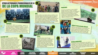 OTRAS ACTIVIDADES PROMOCIONALES DE LA
DE LA COPA MUNDIAL
PATROCINADORES NO OFICIALES
NIKE
El último partido es una historia sobre un científico y unos
clones que quieren demostrar que el fútbol sin riesgos es
más eficaz. Ronaldo y los otros jugadores originales no
están de acuerdo y quieren arriesgarlo todo para demostrar
que el científico se equivoca. El corto se estrenó el 9 de
junio y ya tiene unos 60 millones de visitas. Además, Nike
ha lanzado otra actividad promocional, #AskZlatan, que ha
conseguido 14.914 tweets en los últimos 19 días.
PEPSI
Pepsi Max lanzó el vídeo El juego
increíble - #LiveForNow. La marca creó el
primer campo de fútbol de colchonetas
hinchables e invitó a seis personas que
practican fútbol estilo libre y seis que
practican carrera libre a jugar un partido
increíble. El vídeo muestras las increíbles
aptitudes de los jugadores y ya tiene más
de 2,3 millones de visitas.
Fuente: Insights de Omnicom Media Group en 81 mercados. Trabajo de campo: del 12 de junio al 2 de julio de 2014.
RESUMEN
EJECUTIVO
COPA MUNDIAL
DE BRASILEN VIVO
PATROCINADORES DELA
COPA MUNDIAL2014
INTERÉSGENERAL
WEB Y
REDES SOCIALES
INFORMACIÓN
REGIONAL
MARCAS Y
COPA MUNDIAL
CONTACTO
MENÚ
PRINCIPAL
 