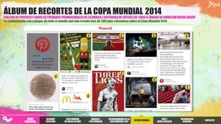 TABLERO DE PINTEREST SOBRE ACTIVIDADES PROMOCIONALES DE LA MARCA E HISTORIAS DE INTERÉS DE TODO EL MUNDO DE OMNICOM MEDIA GROUP
ÁLBUM DE RECORTES DE LA COPA MUNDIAL 2014
En colaboración con colegas de todo el mundo que han creado más de 300 pins relevantessobre la Copa Mundial 2014
Ver el Tablero de
Pinterest de la Copa
Mundial de la FIFA
2014 de Omnicom
Media Group
Fuente: Insights de Omnicom Media Group en 81 mercados. Trabajo de campo: del 12 de junio al 2 de julio de 2014.
RESUMEN
EJECUTIVO
COPA MUNDIAL
DE BRASILEN VIVO
PATROCINADORES DELA
COPA MUNDIAL2014
INTERÉSGENERAL
WEB Y
REDES SOCIALES
INFORMACIÓN
REGIONAL
MARCAS Y
COPA MUNDIAL
CONTACTO
MENÚ
PRINCIPAL
 