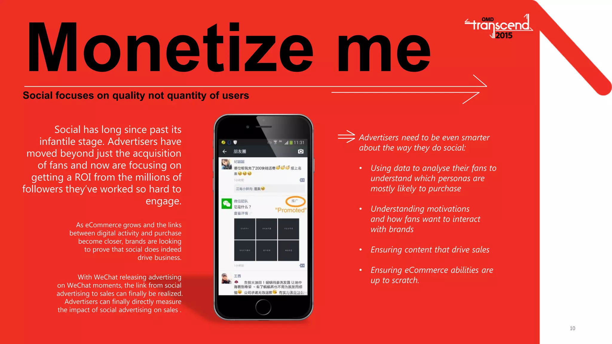 10
Monetize meSocial focuses on quality not quantity of users
Social has long since past its
infantile stage. Advertisers have
moved beyond just the acquisition
of fans and now are focusing on
getting a ROI from the millions of
followers they’ve worked so hard to
engage.
Advertisers need to be even smarter
about the way they do social:
• Using data to analyse their fans to
understand which personas are
mostly likely to purchase
• Understanding motivations
and how fans want to interact
with brands
• Ensuring content that drive sales
• Ensuring eCommerce abilities are
up to scratch.
As eCommerce grows and the links
between digital activity and purchase
become closer, brands are looking
to prove that social does indeed
drive business.
With WeChat releasing advertising
on WeChat moments, the link from social
advertising to sales can finally be realized.
Advertisers can finally directly measure
the impact of social advertising on sales .
 