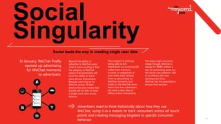 Social
Singularity
11
Social leads the way in creating single user data
In January, WeChat finally
opened up advertising
for WeChat moments
to advertisers.
Advertisers need to think holistically about how they use
WeChat, using it as a means to track consumers across all touch
points and creating messaging targeted to specific consumer
behavior.
Beyond the ability to
advertise to WeChat users
what is more exciting is that
the ubiquity of WeChat
means that advertisers will
have the ability to track
users almost everywhere.
Because users log on to
WeChat across all their
devices this also means that
brands will be able to have
a single users view across
devices.
The prospect is enticing:
being able to link
interactions via scanning QR
codes from events to
in store, to magazines or
even other sites, driving
them to advertising on
WeChat moments, and
finally to the WeChat store.
More than ever advertisers
will have a clear idea of
offline-online interactions.
This data might not come
cheap though, WeChat is
asking for RMB5 million a
day for promoting posts on
the social chat platform. Still
in its infancy, this new
development from
WeChat has the potential to
disrupt how we plan.
 