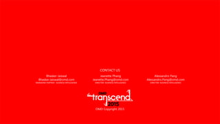 OMD Copyright 2015
CONTACT US
Jeanette Phang
Jeanette.Phang@omd.com
DIRECTOR- BUSINESS INTELLIGENCE
Bhasker Jaiswal
Bhasker.Jaiswal@omd.com
MANAGING PARTNER - BUSINESS INTELLIGENCE
Alessandro Pang
Alessandro.Pang@omd.com
DIRECTOR- BUSINESS INTELLIGENCE
 