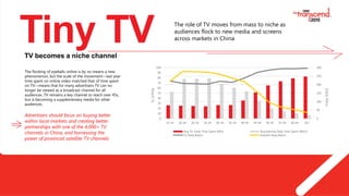 3
Tiny TVTV becomes a niche channel
The flocking of eyeballs online is by no means a new
phenomenon, but the scale of the movement—last year
time spent on online video matched that of time spent
on TV—means that for many advertisers TV can no
longer be viewed as a broadcast channel for all
audiences. TV remains a key channel to reach over 45s,
but is becoming a supplementary media for other
audiences.
Advertisers should focus on buying better
within local markets and creating better
partnerships with one of the 4,000+ TV
channels in China, and harnessing the
power of provincial satellite TV channels
0
10
20
30
40
50
60
70
80
90
100
15-19 20-24 20-29 25-29 30-34 35-39 40-44 45-49 50-54 55-59 60-64 65+
0
50
100
150
200
250
300
Avg TV Daily Time Spent (Min) Avg Internet Daily Time Spent (Min)2
TV Daily Reach Internet Daily Reach
Reach%
DailyMins
The role of TV moves from mass to niche as
audiences flock to new media and screens
across markets in China
 