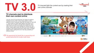 4
TV 3.0
Last year, Hunan TV launched their own digital TV platform,
marking the end of their content being shared on other
platforms online. Previously, shows like the smash hit “爸爸去哪
儿” were hosted on online video platforms like iQiyi. As TV
channels put up a fight to win back their audiences, online
video sites are rising to the challenge by creating their own
shows. Locally made content will have to go from strength to
strength as the Chinese government clamps down on foreign
digital content, spelling the end of next-day availability of
American shows.
The opportunity for brands lies in sponsorship and
product placement for locally made shows.
TV channels start to distribute
their own content online
TV channels fight the content war by creating their
own online channels
 