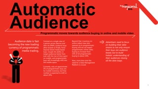 6
Automatic
AudienceProgrammatic moves towards audience buying in online and mobile video
Centred on a single view of
a person across devices and
sites via DMPs, audience buys
allow brands to finally move
beyond siloed media based
buys. Couple the ability to
target audiences better than
ever with the rise of time spent
on mobile, and programmatic
buys will increasingly shift into
the mobile space.
Currently, only an approximate
5% of programmatic buys are
for mobile inventory, but that
number is expected to shift to
about 20%.
Audience data is fast
becoming the new trading
currency of programmatic
media trading.
Advertisers need to focus
on building their data
smarts to not only ensure
their buys are audience
based, but to build
holistic understanding of
their audiences closing
all the data loops.
Beyond that, inventory on
online videos have also
opened up to programmatic
buying and we can expect
programmatic online video
buying to increase from
15% of all programmatic
buying to about 50%.
Now, more than ever the
need for a Data Management
Platform is crucial.
 