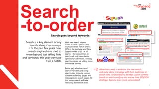 9
Search
-to-orderSearch goes beyond keywords
Search is a key element of any
brand’s always-on strategy.
For the past few years now,
search engines have tried to
move beyond just selling links
and keywords, this year they take
it up a notch.
Advertisers need to embrace the new search,
and build plans to engage with their audiences on
search sites via Brandzone, develop custom content
based on search analysis and ensure their SEO/SEM
strategies become even more personalized.
With new search players
in the market—QiHoo (360)
increased their market share
10% in the past year and New
Sogou makes up 15.1% of
search—the competition in
search will only mean better
options for advertisers. Already
search engines are selling more
innovative formats.
Better yet, advertisers and
search marketers are using
search data to create custom
content on landing pages and
messaging on search pages. All
this means search will take
relevancy to the next level.
 