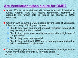06/18/14 28
Are Ventilation tubes a cure for OME?
About 50% or more children will require one set of ventilation
tubes. Another 50% will require reinsertion. Removal of
adenoids will further help to reduce the chance of OME
recurring.
Children with recurring OME despite several sets of ventilation
tubes are a very difficult group to treat:
►Should they have another set of small ventilation tubes which
may last only for few months?
►Should they have large ventilation tubes with a high rate of
complications?
►Should they have hearing aids?
►Should they be left with OME and a hearing loss and also the
risk of middle ear complications.
The underlying problem is chronic eustachian tube dysfunction
which may not resolve until 12-15 years of age.
 