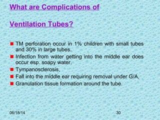 06/18/14 30
What are Complications of
Ventilation Tubes?
TM perforation occur in 1% children with small tubes
and 30% in large tubes.
Infection from water getting into the middle ear does
occur esp. soapy water.
Tympanosclerosis,
Fall into the middle ear requiring removal under G/A,
Granulation tissue formation around the tube.
 