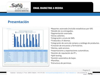 Presentación Cabestan - Gurtubay 4, 3º der. (28001) Madrid – 914 315 333 -  [email_address]  –  http://cabestan.es  – Una sociedad del grupo  Pagina  Reportes avanzado (incluído estadísticas por ISP) Detalle de no entregados. Segmentación avanzada. Zonas calientes. Integración y envío de SMS. Traducida a 4 idiomas. Integración de carro de compra y catálogo de productos. Creación de encuestas y formularios. Alertas, web services. Importaciones y exportaciones automáticas. Gestión de reputación de IP’s. Split testing. Gestión automática de bajas. Plantillas. Estructura de permisos. 
