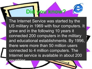 >> 0 >> 1 >> 2 >> 3 >> 4 >>
Did you know?
The Internet Service was started by the
US military in 1969 with four computers. It
grew and in the following 10 years it
connected 200 computers in the military
and educational establishments. By 1996,
there were more than 50 million users
connected to 4 million computers. The
Internet service is available in about 200
countries.
 