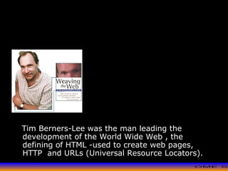 >> 0 >> 1 >> 2 >> 3 >> 4 >>
Tim Berners-Lee
Tim Berners-Lee was the man leading the
development of the World Wide Web , the
defining of HTML -used to create web pages,
HTTP and URLs (Universal Resource Locators).
 