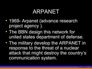 >> 0 >> 1 >> 2 >> 3 >> 4 >>
ARPANET
• 1969- Arpanet (advance research
project agency ).
• The BBN design this network for
united states department of defense.
• The military develop the ARPANET in
response to the threat of a nuclear
attack that might destroy the country’s
communication system.
 