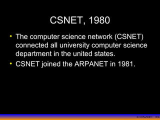 >> 0 >> 1 >> 2 >> 3 >> 4 >>
CSNET, 1980
• The computer science network (CSNET)
connected all university computer science
department in the united states.
• CSNET joined the ARPANET in 1981.
 