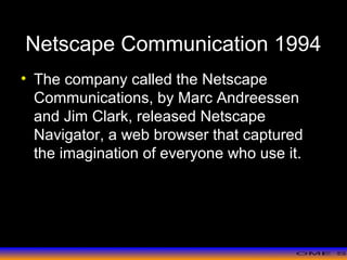 >> 0 >> 1 >> 2 >> 3 >> 4 >>
Netscape Communication 1994
• The company called the Netscape
Communications, by Marc Andreessen
and Jim Clark, released Netscape
Navigator, a web browser that captured
the imagination of everyone who use it.
 