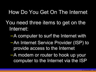 >> 0 >> 1 >> 2 >> 3 >> 4 >>
How Do You Get On The Internet
You need three items to get on the
Internet:
–A computer to surf the Internet with
–An Internet Service Provider (ISP) to
provide access to the Internet
–A modem or router to hook up your
computer to the Internet via the ISP
 