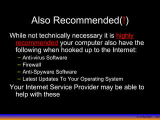 >> 0 >> 1 >> 2 >> 3 >> 4 >>
Also Recommended(!)
While not technically necessary it is highly
recommended your computer also have the
following when hooked up to the Internet:
– Anti-virus Software
– Firewall
– Anti-Spyware Software
– Latest Updates To Your Operating System
Your Internet Service Provider may be able to
help with these
 