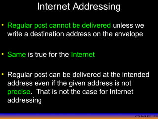 >> 0 >> 1 >> 2 >> 3 >> 4 >>
Internet Addressing
• Regular post cannot be delivered unless we
write a destination address on the envelope
• Same is true for the Internet
• Regular post can be delivered at the intended
address even if the given address is not
precise. That is not the case for Internet
addressing
 