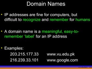 >> 0 >> 1 >> 2 >> 3 >> 4 >>
Domain Names
• IP addresses are fine for computers, but
difficult to recognize and remember for humans
• A domain name is a meaningful, easy-to-
remember ‘label’ for an IP address
• Examples:
203.215.177.33 www.vu.edu.pk
216.239.33.101 www.google.com
 