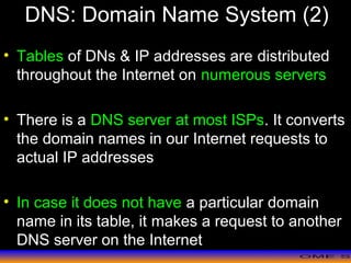 >> 0 >> 1 >> 2 >> 3 >> 4 >>
DNS: Domain Name System (2)
• Tables of DNs & IP addresses are distributed
throughout the Internet on numerous servers
• There is a DNS server at most ISPs. It converts
the domain names in our Internet requests to
actual IP addresses
• In case it does not have a particular domain
name in its table, it makes a request to another
DNS server on the Internet
 