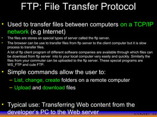 >> 0 >> 1 >> 2 >> 3 >> 4 >>
FTP: File Transfer Protocol
• Used to transfer files between computers on a TCP/IP
network (e.g Internet)
• The files are stores on special types of server called the ftp server.
• The browser can be use to transfer files from ftp server to the client computer but it is slow
process to transfer files.
A lot of ftp client program of different software companies are available through which files can
be download from ftp server into to your local computer very easily and quickly. Similarly the
files from your commuter can be uploaded to the ftp server. These special programs are
WS_FTP and cute FTP.
• Simple commands allow the user to:
– List, change, create folders on a remote computer
– Upload and download files
• Typical use: Transferring Web content from the
developer’s PC to the Web server
 