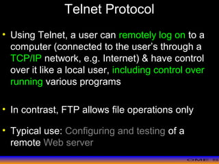 >> 0 >> 1 >> 2 >> 3 >> 4 >>
Telnet Protocol
• Using Telnet, a user can remotely log on to a
computer (connected to the user’s through a
TCP/IP network, e.g. Internet) & have control
over it like a local user, including control over
running various programs
• In contrast, FTP allows file operations only
• Typical use: Configuring and testing of a
remote Web server
 
