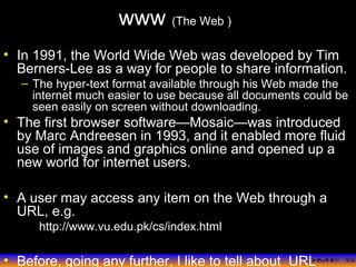 >> 0 >> 1 >> 2 >> 3 >> 4 >>
www (The Web )
• In 1991, the World Wide Web was developed by Tim
Berners-Lee as a way for people to share information.
– The hyper-text format available through his Web made the
internet much easier to use because all documents could be
seen easily on screen without downloading.
• The first browser software—Mosaic—was introduced
by Marc Andreesen in 1993, and it enabled more fluid
use of images and graphics online and opened up a
new world for internet users.
• A user may access any item on the Web through a
URL, e.g.
http://www.vu.edu.pk/cs/index.html
• Before, going any further, I like to tell about URL
 