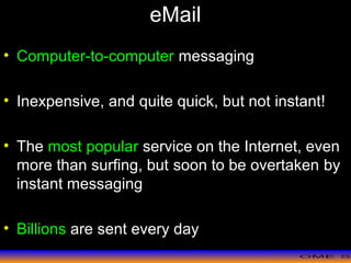 >> 0 >> 1 >> 2 >> 3 >> 4 >>
eMail
• Computer-to-computer messaging
• Inexpensive, and quite quick, but not instant!
• The most popular service on the Internet, even
more than surfing, but soon to be overtaken by
instant messaging
• Billions are sent every day
 