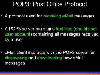 >> 0 >> 1 >> 2 >> 3 >> 4 >>
POP3: Post Office Protocol
• A protocol used for receiving eMail messages
• A POP3 server maintains text files (one file per
user account) containing all messages received
by a user
• eMail client interacts with the POP3 server for
discovering and downloading new eMail
messages
 