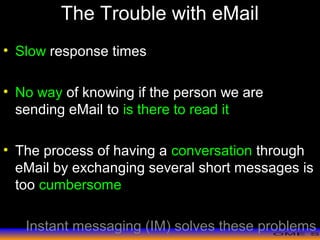 >> 0 >> 1 >> 2 >> 3 >> 4 >>
The Trouble with eMail
• Slow response times
• No way of knowing if the person we are
sending eMail to is there to read it
• The process of having a conversation through
eMail by exchanging several short messages is
too cumbersome
Instant messaging (IM) solves these problems
 