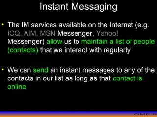 >> 0 >> 1 >> 2 >> 3 >> 4 >>
Instant Messaging
• The IM services available on the Internet (e.g.
ICQ, AIM, MSN Messenger, Yahoo!
Messenger) allow us to maintain a list of people
(contacts) that we interact with regularly
• We can send an instant messages to any of the
contacts in our list as long as that contact is
online
 