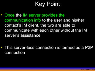 >> 0 >> 1 >> 2 >> 3 >> 4 >>
Key Point
• Once the IM server provides the
communication info to the user and his/her
contact’s IM client, the two are able to
communicate with each other without the IM
server’s assistance
• This server-less connection is termed as a P2P
connection
 