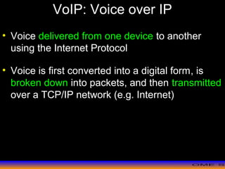 >> 0 >> 1 >> 2 >> 3 >> 4 >>
VoIP: Voice over IP
• Voice delivered from one device to another
using the Internet Protocol
• Voice is first converted into a digital form, is
broken down into packets, and then transmitted
over a TCP/IP network (e.g. Internet)
 