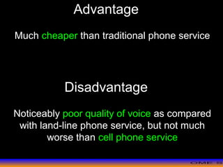>> 0 >> 1 >> 2 >> 3 >> 4 >>
Advantage
Much cheaper than traditional phone service
Disadvantage
Noticeably poor quality of voice as compared
with land-line phone service, but not much
worse than cell phone service
 