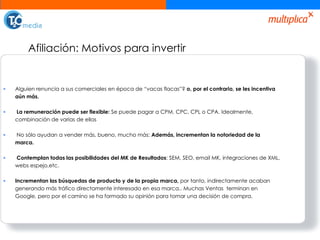 Afiliación: Motivos para invertir Alguien renuncia a sus comerciales en época de “vacas flacas”?  o, por el contrario, se les incentiva aún más.  La remuneración puede ser flexible:  Se puede pagar a CPM, CPC, CPL o CPA. Idealmente, combinación de varias de ellas No sólo ayudan a vender más, bueno, mucho más:  Además, incrementan la notoriedad de la marca.  Contemplan todas las posibilidades del MK de Resultados : SEM, SEO, email MK, integraciones de XML, webs espejo,etc. Incrementan las búsquedas de producto y de la propia marca,  por tanto, indirectamente acaban generando más tráfico directamente interesado en esa marca.. Muchas Ventas  terminan en Google, pero por el camino se ha formado su opinión para tomar una decisión de compra. 