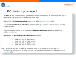 SEO: Motivos para invertir Es el año de SEO . Es una estrategia a medio plazo dentro una campaña de marketing online, que no depende de la Publicidad para llevar tráfico al Sitio Web. Más del 75% del tráfico de buscadores  procede de SEO (Fuente:  Comscore , 2008) Son  proyectos fácilmente cuantificables , únicamente hay que valorar el volumen el coste con otras fuentes de tráfico.  El proceso de optimización de un sitio web es el  pilar de una estrategia on line  con garantía de calidad en el tiempo.  La evolución en la inversión en estos últimos años  ha sido de:  2004 - 85% PPC vs. 12% Orgánico 2005 - 87% PPC vs. 11% Orgánico  2006 - 87% PPC vs. 12% Orgánico  2007 - 88% PPC vs. 10% Orgánico  Es decir, en SEO se lleva una 1/8 parte de la inversión frente a PPC, sin embargo, por cada click conseguido en los resultados de pago, 8.5 clicks son generados en los resultados orgánicos (Fuente:  Enquisite , 2008) 