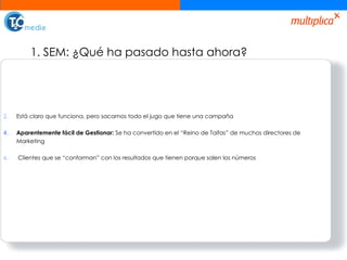 1. SEM: ¿Qué ha pasado hasta ahora? Está claro que funciona, pero sacamos todo el jugo que tiene una campaña Aparentemente fácil de Gestionar:  Se ha convertido en el “Reino de Taifas” de muchos directores de Marketing Clientes que se “conforman” con los resultados que tienen porque salen los números 