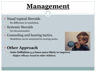 Management
 Nasal topical Steroids
 No difference in resolution.
 Systemic Steroids
 Not Recommended.
 Counseling and hearing tactics.
 Disabilities can be minimized by hearing tactics.
 Other Approach
 Auto Inflation-3.5 times more likely to improve.
 Higher efficacy found in older children.
 