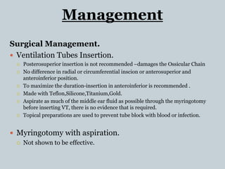 Management
Surgical Management.
 Ventilation Tubes Insertion.
 Posterosuperior insertion is not recommended –damages the Ossicular Chain
 No difference in radial or circumferential inscion or anterosuperior and
anteroinferior position.
 To maximize the duration-insertion in anteroinferior is recommended .
 Made with Teflon,Silicone,Titanium,Gold.
 Aspirate as much of the middle ear fluid as possible through the myringotomy
before inserting VT, there is no evidence that is required.
 Topical preparations are used to prevent tube block with blood or infection.
 Myringotomy with aspiration.
 Not shown to be effective.
 