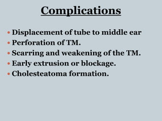 Complications
 Displacement of tube to middle ear
 Perforation of TM.
 Scarring and weakening of the TM.
 Early extrusion or blockage.
 Cholesteatoma formation.
 