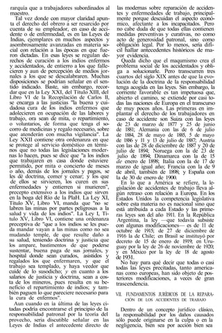 rarquía que a trabajadores subordinados al
maestro.
Tal vez donde con mayor claridad apun-
ta el derecho del obrero a ser resarcido por
cuenta de su empleador, en caso de acci-
dente o de enfermedad, es en las Leyes de
Indias, ejemplares en muchos aspectos y
asombrosamente avanzadas en materia so-
cial con relación a las épocas en que fue-
ron dictadas. En esas leyes se regulan de-
rechos de curación a los indios enfermos
y accidentados, de entierro a los que falle-
cieren y aun de percepción de medios jor-
nales a los que se descalabraren. Muchas
disposiciones se podrían señalar en el sen-
tido indicado. Baste, sin embargo, recor-
dar que en la Ley XXI, del Título XIII, del
Libro VI de la Recopilación de Carlos II,
se encarga a las justicias "la buena y cui-
dadosa cura de los indios enfermos que
adolecieren en ocupación de las labores y
trabajo, ora sean de mita, o repartimiento,
o voluntarios, de forma que tenga el so-
corro de medicinas y regalo necesario, sobre
que atenderán con mucha vigilancia". La
Ley XXII contiene otra ordenanza en que
se protege al servicio doméstico en térmi-
nos que no todas las legislaciones moder-
nas lo hacen, pues se dice que "a los indios
que trabajaren en casa donde estuviere
permitido, por mita o concierto de meses
o año, demás de los jornales y pagos, se
les dé doctrina, comer y cenar; y los que
de ellos se sirvieren, los curen en sus
enfermedades y entierren si murieren",
precepto extensivo a los indios que sirven
en la boga del Río de la PlaH. La Ley XI,
Título XV, Libro VI, manda que "no se
labren las minas por partes peligrosas a la
salud y vida de los indios". La Ley I, Tí-
tulo XV, Libro VI, contiene una ordenanza
preceptiva de "que a los indios se les pue-
da mandar vayan a las minas como no sea
mudando temple, de que resulte daño a
su salud, teniendo doctrina y justicia que
los ampare, bastimentos de que poderse
sustentar, buena paga de sus jornales, y
hospital donde sean curados, asistidos y
regalados los que enfermaren, y que el
trabajo sea templado, y haya veedor que
cuide de lo susodicho; y en cuanto a los
salarios de justicia y doctrina, sean a cos-
ta de los mineros, pues resulta en su be-
neficio el repartimiento de indios; y tam-
bién paguen lo que pareciere necesario para
la cura de enfermos".
Aun cuando en ía última de las leyes ci-
tadas podría encontrarse el principio de la
responsabilidad patronal por la teoría del
provecho, seria discutible señalar en las
Leyes de Indias el antecedente directo de
las modernas sobre reparación de acciden-
tes y enfermedades de trabajo, principal-
mente porque descuidan el aspecto econó-
mico, afectante a los incapacitados. Pero
no cabe duda de que todas ellas contienen
medidas preventivas y curativas, no como
acto de generosidad patronal, sino como
obligación legal. Por lo menos, sería difí-
cil hallar antecedentes históricos de ma-
yor evidencia.
Queda dicho que el maqumismo crea el
problema social de los accidentados y obli-
ga a solucionarle. Pero transcurren tres
cuartos del siglo XIX antes de que la evo-
lución de la doctrina de la responsabilidad
tenga acogida en las leyes. Sin embargo, la
corriente favorable es tan impetuosa que,
abierto el camino, se extiende por casi to-
das las naciones de Europa en el transcurso
de muy pocos años. Las primeras en im-
plantar el derecho de los trabajadores en
caso de accidente son Suiza con las leyes
de 23 de marzo de 1877 y 25 de junio
de 1881; Alemania con las de 6 de julio
de 1884, 28 de mayo de 1885, 5 de mayo
de 1886 y 11 y 13 de julio de 1887; Austria
con las de 28 de diciembre de 1887 y 20 de
julio de 1894; Noruega con la de 23 de
julio de 1894; Dinamarca con la de 15
de enero de 1898; Italia con la de 17 de
marzo de igual año; Francia con la de 9
de abril, también de 1898; y España con
la de 30 de enero de 1900.
En lo que a América se refiere, la le-
gislación de accidentes de trabajo lleva al-
gún retraso con relación a Europa. En los
Estados Unidos la competencia legislativa
sobre esta materia no es nacional sino que
está atribuida a cada Estado y las prime-
ras leyes son del año 1911. En la República
Argentina, la ley —que todavía subsiste
con algunas modificaciones— es de 11 de
octubre de 1915; de 27 de diciembre de
1916 la de Chile; en Brasil se instituyó por
decreto de 15 de enero de 1919; en Uru-
guay por la ley de 26 de noviembre de 1920;
y en México por la ley de 18 de agosto
de 1931.
No hay para qué decir que todas o casi
todas las leyes precitadas, tanto america-
nas como europeas, han sido objeto de pos-
teriores modificaciones, a veces de gran
trascendencia.
VII. FUNDAMENTOS JURÍDICOS DE LA REPARA-
CIÓN DE LOS ACCIDENTES DE TRABAJO
Dentro de un concepto jurídico clásico,
la responsabilidad por los daños causados
sólo puede originarse en la culpa o en la
negligencia, bien sea por acción bien sea
 