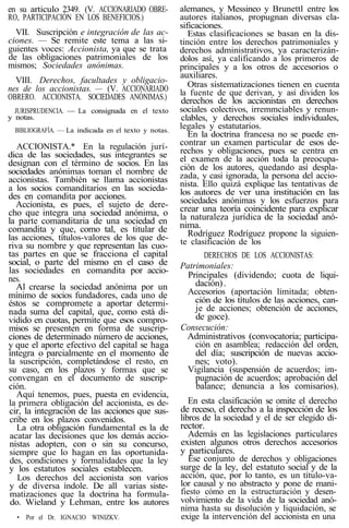 en su articulo 2349. (V. ACCIONARIADO OBRE-
RO, PARTICIPACIÓN EN LOS BENEFICIOS.)
VII. Suscripción e integración de las ac-
ciones. — Se remite este tema a las si-
guientes voces: Accionista, ya que se trata
de las obligaciones patrimoniales de los
mismos; Sociedades anónimas.
VIII. Derechos, facultades y obligacio-
nes de los accionistas. — (V. ACCIONARIADO
OBRERO. ACCIONISTA. SOCIEDADES ANÓNIMAS.)
JURISPRUDENCIA. — La consignada en el texto
y notas.
BIBLIOGRAFÍA. — La indicada en el texto y notas.
ACCIONISTA.* En la regulación jurí-
dica de las sociedades, sus integrantes se
designan con el término de socios. En las
sociedades anónimas toman el nombre de
accionistas. También se llama accionistas
a los socios comanditarios en las socieda-
des en comandita por acciones.
Accionista, es pues, el sujeto de dere-
cho que integra una sociedad anónima, o
la parte comanditaria de una sociedad en
comandita y que, como tal, es titular de
las acciones, títulos-valores de los que de-
riva su nombre y que representan las cuo-
tas partes en que se fracciona el capital
social, o parte del mismo en el caso de
las sociedades en comandita por accio-
nes.
Al crearse la sociedad anónima por un
mínimo de socios fundadores, cada uno de
éstos se compromete a aportar determi-
nada suma del capital, que, como está di-
vidido en cuotas, permite que esos compro-
misos se presenten en forma de suscrip-
ciones de determinado número de acciones,
y que el aporte efectivo del capital se haga
íntegra o parcialmente en el momento de
la suscripción, completándose el resto, en
su caso, en los plazos y formas que se
convengan en el documento de suscrip-
ción.
Aquí tenemos, pues, puesta en evidencia,
la primera obligación del accionista, es de-
cir, la integración de las acciones que sus-
cribe en los plazos convenidos.
La otra obligación fundamental es la de
acatar las decisiones que los demás accio-
nistas adopten, con o sin su concurso,
siempre que lo hagan en las oportunida-
des, condiciones y formalidades que la ley
y los estatutos sociales establecen.
Los derechos del accionista son varios
y de diversa índole. De all varias siste-
matizaciones que la doctrina ha formula-
do. Wieland y Lehman, entre los autores
• Por el Dr. IGNACIO WINIZKV.
alemanes, y Messineo y Brunettl entre los
autores italianos, propugnan diversas cla-
sificaciones.
Estas clasificaciones se basan en la dis-
tinción entre los derechos patrimoniales y
derechos administrativos, ya caracterizán-
dolos así, ya calificando a los primeros de
principales y a los otros de accesorios o
auxiliares.
Otras sistematizaciones tienen en cuenta
la fuente de que derivan, y así dividen los
derechos de los accionistas en derechos
sociales colectivos, irremmciables y renun-
clables, y derechos sociales individuales,
legales y estatutarios.
En la doctrina francesa no se puede en-
contrar un examen particular de esos de-
rechos y obligaciones, pues se centra en
el examen de la acción toda la preocupa-
ción de los autores, quedando así despla-
zada, y casi ignorada, la persona del accio-
nista. Ello quizá explique las tentativas de
los autores de ver una institución en las
sociedades anónimas y los esfuerzos para
crear una teoría coincidente para explicar
la naturaleza jurídica de la sociedad anó-
nima.
Rodríguez Rodríguez propone la siguien-
te clasificación de los
DERECHOS DE LOS ACCIONISTAS:
Patrimoniales:
Principales (dividendo; cuota de liqui-
dación).
Accesorios (aportación limitada; obten-
ción de los títulos de las acciones, can-
je de acciones; obtención de acciones,
de goce).
Consecución:
Administrativos (convocatoria; participa-
ción en asamblea; redacción del orden,
del día; suscripción de nuevas accio-
nes; voto).
Vigilancia (suspensión de acuerdos; im-
pugnación de acuerdos; aprobación del
balance; denuncia a los comisarios).
En esta clasificación se omite el derecho
de receso, el derecho a la inspección de los
libros de la sociedad y el de ser elegido di-
rector.
Además en las legislaciones particulares
existen algunos otros derechos accesorios
y particulares.
Ese conjunto de derechos y obligaciones
surge de la ley, del estatuto social y de la
acción, que, por lo tanto, es un título-va-
lor causal y no abstracto y pone de mani-
fiesto cómo en la estructuración y desen-
volvimiento de la vida de la sociedad anó-
nima hasta su disolución y liquidación, se
exige la intervención del accionista en una
 