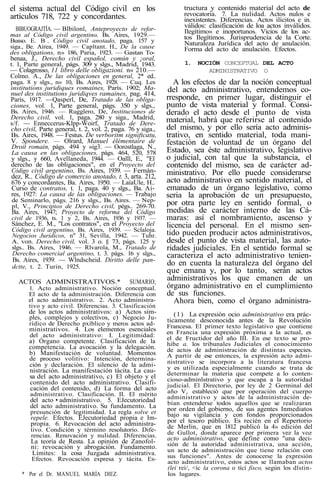 el sistema actual del Código civil en los
artículos 718, 722 y concordantes.
BIBUOGRAJTÍA. — Blbilonl, Anteproyecto de refor-
mas al Código civil argentino, Bs. Aires, 1929.—
Busso. E. B . Código civil anotado, paga. 157 y
siga., Be. Airea, 1949. — Capltant. H., De la cause
des obligations, n» 186, Paria, 1923. — Gastan To-
benaa, J., Derecho civil español, común y ¡oral,
t. 1, Parte general, págs. 309 y slgs., Madrid, 1943.
— Colagrosso, 11 libro delle obligazioni. n« 210.—
Colmo. A., De las obligaciones en general, 2* ed..
paga. 8 y slgs., n« 10, Bs. Aires, 1928. — Cuq. Les
institutions juridiques romaínes, París. 1902; Ma-
nuel des institutions juridiqves ramaines, pag. 414,
París, 1917. —Qasperl, De, Tratado de las obliga-
ciones, vol. 1, Parte general, págs. 350 y slgs.,
Bs. Aires, 1946. — Rugglero, De, Instituciones de
Derecho civil, vol. 1, paga. 280 y siga., Madrid,
s/f. — Enneccerus-Klpp-Woirf, Tratado de Dere-
cho civil, Parte general, t. 2, vol. 2, paga. 76 y siga.,
Bs. Aires, 1948. — Festus. De verboritm signiftcatu,
V. Spondere. — Olrard, Manuel élémentaire de
Droit romain, págs. 494 y »ig3. — Oorostlaga, N.,
La causa en las obligaciones, págs. 464, 520, 578
y slgs., y 660, Avellaneda, 1944. — Oalll, E., "El
derecho de las obligaciones", en el Proyecto del
Código civil argentino, Bs. Aires, 1939. — Fernán-
dez, R.. Código de comercio anotado, t. 3, arta. 212,
676 y concordantes, Ba. Aires, 1950. — LaíaUle, H..
Curso de contratos, t. 1, paga. 40 y slgs., Ba. Ai-
res, 1927: La causa de las obligaciones. — Trabajo
de Seminarlo, págs. 216 y slgs., Bs. Aires. — Nep-
pl, V., Principios de Derecho civil, pégs.. 269-70.
Ba. Aires, 1947; Proyecto de reforma del Código
civil de 1936, ts. 1 y 2, Bs. Aires, 1936 y 1937. —
Sánchez, E. M., "Los contratos", en el Proyecto del
Código civil argentino, Bs. Aires, 1939. — Sclaloja.
Negocios Jurídicos, n" 31, Sevilla, 1942. — Tuhr.
A. von. Derecho civil, vol. 3 o. § 73, págs. 125 y
slgs.. Bs. Aires, 1946. — Rlvarola, M., Tratado de
Derecho comercial argentino, t. 3. págs. 16 y slgs.,
Bs. Aires, 1939. — Wlndscheid. Diritto delle pan-
dctte, t. 2. Turin, 1925.
ACTOS ADMINISTRATIVOS.* SUMARIO;
1. Acto administrativo. Noción conceptual.
El acto de la administración. Diferencia con
el acto administrativo. 2. Acto administra-
tivo y acto civil. Diferencias. 3. Clasificación
de los actos administrativos: a) Actos sim-
ples, complejos y colectivos, c) Negocio Ju-
rídico de Derecho pxíblico y meros actos ad-
ministrativos. 4. Los elementos esenciales
del acto administrativo: I. Legitimidad:
a) Órgano competente. Clasificación de la
competencia. La avocación y la delegación.
b) Manifestación de voluntad. Momentos
de proceso volitivo: Intención, determina-
ción y declaración. El silencio de la admi-
nistración. La manifestación tácita. La cau-
sa del acto administrativo, c) El objeto y el
contenido del acto administrativo. Clasifi-
cación del contenido, d) La forma del acto
administrativo. Clasificación. II. El mérito
del acto • administrativo. 5. EJecutoriedad
del acto administrativo. Su fundamento. La
presunción de legitimidad. La regla solve et
repele. Efectos. EJecutoriedad propia e Im-
propia. 6. Revocación del acto administra-
tivo. Condición y término resolutorio. Dife-
rencias. Renovación y nulidad. Diferencias.
La teoría de Resta. La opinión de Zanofol-
ni: revocación y abrogación. Fundamento.
Límites: la cosa Juzgada administrativa.
Efectos. Revocación expresa y tácita. Es-
* Por el Dr. MANUEL MARÍA DIEZ.
tructura y contenido material del acto de
revocatoria. 7. La nulidad. Actos nulos e
inexistentes. Diferencias. Actos ilícitos e in.
válidos: clasificación de loa actos inválidos.
Ilegítimo» e inoportunos. Vicios de los ac-
tos Ilegítimos. Jurisprudencia de la Corte.
Naturaleza Jurídica del acto de anulación.
Forma del acto de anulación. Efectos.
1. NOCIÓN CONCEPTUAL DEL ACTO
ADMINISTRATIVO O
A los efectos de dar la noción conceptual
del acto administrativo, entendemos co-
rresponde, en primer lugar, distinguir el
punto de vista material y formal. Consi-
derado el acto desde el punto de vista
material, habrá que referirse al contenido
del mismo, y por ello sería acto adminis-
trativo, en sentido material, toda mani-
festación de voluntad de un órgano del
Estado, sea éste administrativo, legislativo
o judicial, con tal que la substancia, el
contenido del mismo, sea de carácter ad-
ministrativo. Por ello puede considerarse
acto administrativo en sentido material, el
emanado de un órgano legislativo, como
seria la aprobación de un presupuesto,
por otra parte ley en sentido formal, o
medidas de carácter interno de las Cá-
maras: así el nombramiento, ascenso y
licencia del personal. En el mismo sen-
tido pueden producir actos administrativos,
desde el punto de vista material, las auto-
ridades judiciales. En el sentido formal se
caracteriza el acto administrativo tenien-
do en cuenta la naturaleza del órgano del
que emana y, por lo tanto, serán actos
administrativos los que emanen de un
órgano administrativo en el cumplimiento
de sus funciones.
Ahora bien, como el órgano administra-
(1) La expresión ocio administrativo era prác-
ticamente desconocida antes de la Revolución
Francesa. El primer texto legislativo que contiene
en Francia una expresión próxima a la actual, es
el de Fructidor del año III. En ese texto se pro-
hibe a. los tribunales Judiciales el conocimiento
de actos de administración de distintas especies.
A partir de ese entonces, la expresión acto admi-
nistrativo se incorpora a la literatura francesa
y es utilizada especialmente cuando se trata de
determinar la materia que compete a lo conten-
cioso-adminlstrativo y que escapa a la autoridad
judicial. El Directorio, por ley de 2 Germinal del
año V, estableció que por operación del cuerpo
administrativo y actos de la administración de-
bían entenderse todos aquellos que se realizaran
por orden del gobierno, de sus agentes Inmediatos
bajo su vigilancia y con fondos proporcionados
por el tesoro público. Es recién en el Repertorio
de Merlin, que en 1812 publicó la 4» edición del
de Gullot, donde aparece por primera vez la voz
acto administrativo, que define como "una deci-
sión de la autoridad administrativa, una acción,
un acto de administración que tiene relación con
sus funciones". Antes de conocerse la expresión
acto administrativo, estos actos se llamaban actos
(leí reí/, <íc la corona o tící fisco, según los dlstin-
los lugares.
 
