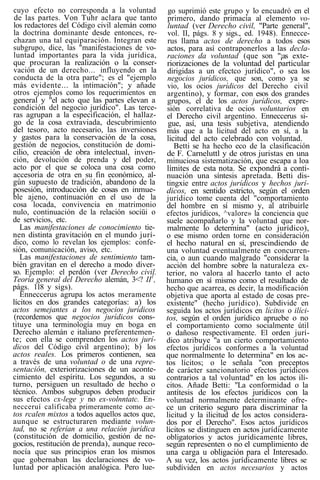 cuyo efecto no corresponda a la voluntad
de las partes. Von Tuhr aclara que tanto
los redactores del Código civil alemán como
la doctrina dominante desde entonces, re-
chazan una tal equiparación. Integran este
subgrupo, dice, las "manifestaciones de vo-
luntad importantes para la vida jurídica,
que procuran la realización o la conser-
vación de un derecho... influyendo en la
conducta de la otra parte"; es el "ejemplo
más evidente... la intimación"; y añade
otros ejemplos como los requerimientos en
general y "el acto que las partes elevan a
condición del negocio jurídico". Las terce-
ras agrupan a la especificación, el hallaz-
go de la cosa extraviada, descubrimiento
del tesoro, acto necesario, las inversiones
y gastos para la conservación de la cosa,
gestión de negocios, constitución de domi-
cilio, creación de obra intelectual, inven-
ción, devolución de prenda y del poder,
acto por el que se coloca una cosa como
accesoria de otra en su fin económico, al-
gún supuesto de tradición, abandono de la
posesión, introducción de cosas en inmue-
ble ajeno, continuación en el uso de la
cosa locada, convivencia en matrimonio
nulo, continuación de la relación sociüi o
de servicios, etc.
Las manifestaciones de conocimiento tie-
nen distinta gravitación en el mundo jurí-
dico, como lo revelan los ejemplos: confe-
sión, comunicación, aviso, etc.
Las manifestaciones de sentimiento tam-
bién gravitan en el derecho a modo diver-
so. Ejemplo: el perdón (ver Derecho civil.
Teoría general del Derecho alemán, 3<? II1
,
págs. 118 y sigs).
Enneccerus agrupa los actos meramente
lícitos en dos grandes categorías: a) los
actos semejantes a los negocios jurídicos
(recordemos que negocios jurídicos cons-
tituye una terminología muy en boga en
Derecho alemán e italiano preferentemen-
te; con ella se comprenden los actos jurí-
dicos del Código civil argentino); b) los
actos reales. Los primeros contienen, sea
a través de una voluntad o de una repre-
sentación, exteriorizaciones de un aconte-
cimiento del espíritu. Los segundos, a su
turno, persiguen un resultado de hecho o
técnico. Ambos subgrupos deben producir
sus efectos cx-lege y no ex-volnntatc. En-
necceruí calificaba primeramente como ac-
tos rcalen mixtos a todos aquellos actos que,
aunque se estructuraren mediante volun-
tad, no se referían a una relación jurídica
(constitución de domicilio, gestión de ne-
gocios, restitución de prenda), aunque reco-
nocía que sus principios eran los mismos
que gobernaban las declaraciones de vo-
luntad por aplicación analógica. Pero lue-
go suprimió este grupo y lo encuadró en el
primero, dando primacía al elemento vo-
luntad (ver Derecho civil, "Parte general",
vol. II, págs. 8 y sigs., ed. 1948). Ennecce-
rus llama actos de derecho a todos esos
actos, para así contraponerlos a las decla-
raciones da voluntad (que son "¡as exte-
riorizaciones de la voluntad del particular
dirigidas a un efectco jurídico", o sea los
negocios jurídicos, que son, como ya se
vio, los ocios jurídicos del Derecho civil
argentino), y formar, con esos dos grandes
grupos, el de los actos jurídicos, expre-
sión correlativa de ocios voluntarios en
el Derecho civil argentino. Enneccerus si-
gue, así, una tesis subjetiva, atendiendo
más que a la licitud del acto en sí, a la
licitud del acto celebrado con voluntad.
Betti se ha hecho eco de la clasificación
de F. Carneluttl y de otros juristas en una
minuciosa sistematización, que escapa a loa
límites de esta nota. Se expondrá a conti-
nuación una síntesis apretada. Betti dis-
tingxie entre actos jurídicos y hechos jurí-
dicos, en sentido estricto, según el orden
jurídico tome cuenta del "comportamiento
del hombre en sí mismo y, al atribuirle
efectos jurídicos, ^valore» la conciencia que
suele acompañarlo y la voluntad que nor-
malmente lo determina" (acto jurídico),
o ese mismo orden torne en consideración
el hecho natural en sí, prescindiendo de
una voluntad eventualmente en concurren-
cia, o aun cuando malgrado "considerar la
acción del hombre sobre la naturaleza ex-
terior, no valora al hacerlo tanto el acto
humano en sí mismo como el resultado de
hecho que acarrea, es decir, la modificación
objetiva que aporta al estado de cosas pre-
existente" (hecho jurídico). Subdivide en
seguida los actos jurídicos en lícitos o ilíci-
tos, según el orden jurídico apruebe o no
el comportamiento como socialmente útil
o dañoso respectivamente. El orden jurí-
dico atribuye "a un cierto comportamiento
efectos jurídicos conformes a la voluntad
que normalmente lo determina" en los ac-
tos lícitos; o le señala "con preceptos
de carácter sancionatorio efectos jurídicos
contrarios a tal voluntad" en los actos ilí-
citos. Añade Betti: "La conformidad o la
antítesis de los efectos jurídicos con la
voluntad normalmente determinante ofre-
ce un criterio seguro para discriminar la
licitud y la ilicitud de los actos considera-
dos por el Derecho". Esos actos jurídicos
lícitos se distinguen en actos jurídicamente
obligatorios y actos jurídicamente libres,
según representen o no el cumplimiento de
una carga u obligación para el Interesado.
A su vez, los actos jurídicamente libres se
subdíviden en actos necesarios y actos
 