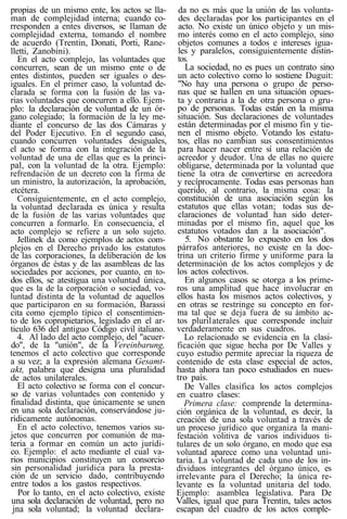 propias de un mismo ente, los actos se lla-
man de complejidad interna; cuando co-
rresponden a entes diversos, se llaman de
complejidad externa, tomando el nombre
de acuerdo (Trentin, Donati, Porti, Rane-
lletti, Zanobini).
En el acto complejo, las voluntades que
concurren, sean de un mismo ente o de
entes distintos, pueden ser iguales o des-
iguales. En el primer caso, la voluntad de-
clarada se forma con la fusión de las va-
rias voluntades que concurren a ello. Ejem-
plo: la declaración de voluntad de un ór-
gano colegiado; la formación de la ley me-
diante el concurso de las dos Cámaras y
del Poder Ejecutivo. En el segundo caso,
cuando concurren voluntades desiguales,
el acto se forma con la integración de la
voluntad de una de ellas que es la princi-
pal, con la voluntad de la otra. Ejemplo:
refrendación de un decreto con la firma de
un ministro, la autorización, la aprobación,
etcétera.
Consiguientemente, en el acto complejo,
la voluntad declarada es única y resulta
de la fusión de las varias voluntades que
concurren a formarlo. En consecuencia, el
acto complejo se refiere a un solo sujeto.
Jellinek da como ejemplos de actos com-
plejos en el Derecho privado los estatutos
de las corporaciones, la deliberación de los
órganos de éstas y de las asambleas de las
sociedades por acciones, por cuanto, en to-
dos ellos, se atestigua una voluntad única,
que es la de la corporación o sociedad, vo-
luntad distinta de la voluntad de aquellos
que participaron en su formación, Barassi
cita como ejemplo típico el consentimien-
to de los copropietarios, legislado en el ar-
ticulo 636 del antiguo Código civil italiano.
4. Al lado del acto complejo, del "acuer-
do", de la "unión", de la Vereinbarung,
tenemos el acto colectivo que corresponde
a su vez; a la expresión alemana Gesamt-
akt, palabra que designa una pluralidad
de actos unilaterales.
El acto colectivo se forma con el concur-
so de varias voluntades con contenido y
finalidad distinta, que únicamente se unen
en una sola declaración, conservándose ju-
rídicamente autónomas.
En el acto colectivo, tenemos varios su-
jetos que concurren por comunión de ma-
teria a formar en común un acto jurídi-
co. Ejemplo: el acto mediante el cual va-
rios municipios constituyen un consorcio
sin personalidad jurídica para la presta-
ción de un servicio dado, contribuyendo
entre todos a los gastos respectivos.
Por lo tanto, en el acto colectivo, existe
una sola declaración de voluntad, pero no
jna sola voluntad; la voluntad declara-
da no es más que la unión de las volunta-
des declaradas por los participantes en el
acto. No existe un único objeto y un mis-
mo interés como en el acto complejo, sino
objetos comunes a todos e intereses igua-
les y paralelos, consiguientemente distin-
tos.
La sociedad, no es pues un contrato sino
un acto colectivo como lo sostiene Duguit:
"No hay una persona o grupo de perso-
nas que se hallen en una situación opues-
ta y contraria a la de otra persona o gru-
po de personas. Todas están en la misma
situación. Sus declaraciones de voluntades
están determinadas por el mismo fin y tie-
nen el mismo objeto. Votando los estatu-
tos, ellas no cambian sus consentimientos
para hacer nacer entre sí una relación de
acreedor y deudor. Una de ellas no quiere
obligarse, determinada por la voluntad que
tiene la otra de convertirse en acreedora
y recíprocamente. Todas esas personas han
querido, al contrario, la misma cosa: la
constitución de una asociación según los
estatutos que ellas votan; todas sus de-
claraciones de voluntad han sido deter-
minadas por el mismo fin, aquel que los
estatutos votados dan a la asociación".
5. No obstante lo expuesto en los dos
párrafos anteriores, no existe en la doc-
trina un criterio firme y uniforme para la
determinación de los actos complejos y de
los actos colectivos.
En algunos casos se otorga a los prime-
ros una amplitud que hace involucrar en
ellos hasta los mismos actos colectivos, y
en otras se restringe su concepto en for-
ma tal que se deja fuera de su ámbito ac-
tos plurilaterales que corresponde incluir
verdaderamente en sus cuadros.
Lo relacionado se evidencia en la clasi-
ficación que sigue hecha por De Valles y
cuyo estudio permite apreciar la riqueza de
contenido de esta clase especial de actos,
hasta ahora tan poco estudiados en nues-
tro país.
De Valles clasifica los actos complejos
en cuatro clases:
Primera clase: comprende la determina-
ción orgánica de la voluntad, es decir, la
creación de una sola voluntad a través de
un proceso jurídico que organiza la mani-
festación volitiva de varios individuos ti-
tulares de un solo órgano, en modo que esa
voluntad aparece como una voluntad uni-
taria. La voluntad de cada uno de los in-
dividuos integrantes del órgano único, es
irrelevante para el Derecho; la única re-
levante es la voluntad unitaria del todo.
Ejemplo: asamblea legislativa. Para De
Valles, igual que para Trentin, tales actos
escapan del cuadro de los actos comple-
 