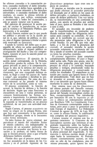 las ofensas causadas a la coasociación en-
tera; causadas mediante el daño inmedia-
to, t-ii cuanto ei delito haya agredido a la
autoridad o cosas atinentes a los derechos
universales; o causadas mediante el daño
mediato, en cuanto la ofensa inferida al
individuo haya, por reflejo, consternado
o atemorizado a todos los coasociados, y
esto se quiere reparar con la pena.
Del ejercicio de promover la acción pe-
nal, de excitar la jurisdicción, se encar-
gan la víctima y el Ministerio Público, que
representa a la sociedad.
Alcalá Zamora sostiene que lo que puede
ser público o privado no es la acción pe-
nal en sí, que, además de pública, es úni-
ca, sino el órgano (persona o titular a quien
está reservado su ejercicio).
Cuando la víctima del delito que es per-
seguible de oficio no actúa querellando o
denunciando, actúa el órgano público en
averiguación del hecho y una vez compro-
bados, reauiere al juez la sanción penal co-
rrespondiente.
Sistemas históricos: El ejercicio de la
acción penal corresponde, en la Historia,
a diferentes grados de cultura. De la ven-
ganza privada se pasó a la compensación,
luego la idea de la defensa del interés so-
cial condujo a la acción popular. Poste-
riormente, por una exagerada defensa es-
tatal, se llegó a crear los jueces de "tanto
y cargo", que acusaban y dictaban la sen-
tencia correspondiente. De estas dos for-
mas extremas se ha pasado al sistema
mixto de la actualidad, como se verá.
El proceso comprende: la función de
acusar, la función de defensa y la función
de decisión. Según que estas funciones se
encuentren en una o varias personas, se
conocen históricamente las formas acu-
satoria e inquisitoria. La primera daba lu-
gar a un proceso de partes,.mientras que
la segunda se transformaba en un proceso
unilateral, de un juez con actividad mul-
tiforme.
Según Carrara, el proceso acusatorio no
tiene su origen en la antigua Roma, sino
que hay que remontarlo a las primitivas
Repúblicas griegas, donde se le encuentra
como forma dominante.
En tales formas de juicio criminal, por
prevalecer el interés del ofendido frente
al interés colectivo, era indispensable la
presencia de un acusador particular. De
no existir un acusador que hiciera la acu-
sación y la probara, no había forma de
que se iniciara proceso pese a que el hecho
delictuoso hubiera existido.
Florián dice que el proceso penal roma-
no fue acusatorio en la época de los Co-
micios y en el período siguiente de las
Quaestiones perpetuas (que eran una es-
pecie de jurados).
El proceso se iniciaba con la acusación
que podía efectuar el acusador particular
(el lesionado por el delito en los casos de
delitos privados, o cualquier ciudadano, en
casos de delitos públicos). Una vez inicia-
do, se transformaba en una contienda de
partes, con aporte de pruebas por ambas
ante el juez, quien se limitaba a dar razón
a una u otra.
El acusador era investido de poderes
que lo transformaban en instructor, pu-
diendo realizar todas las diligencias nece-
sarias para cumplir su cometido. Al acu-
sado se le nombraba un custode que po-
día presenciar tales diligencias a fin de
evitar fraudes. Es por ello que más ade-
lante, y a fin de evitar la presencia del
cnstode, el acusador iniciaba la acción
acusando solamente la existencia del de-
lito y dando el nombre del acusado cuando
ya tenia las pruebas reunidas.
El sistema inquisitivo tiene caracteres
completamente diferentes. El juez o Inqui-
sidor actúa solo. Pasta una queja, una de-
nuncia, una sospecha, para que inicie el
proceso de oficio y lo continúe, buscando
pruebas y testigos, practicando todas las
diligencias procesales y conservando se-
cretos los resultados. El sospechoso es de-
tenido por causas que Ignora hasta el final
del procedimiento. Vale decir que no hay
ni acusador ni acusado, sino un inquisi-
dor y un detenido que ignora hasta último
momento la causa de su detención.
Este sistema nace con los Quaesitores
del último período del Derecho romano,
que eran ciudadanos que por encargo es-
pecial del Senado investigaban ciertos de-
litos, excepcionalmente. Fue introducido
por Inocencio III con la inquisitio ex offi-
cio y obtuvo un ordenamiento definitivo
con Bonifacio VIII. La Constitución Caro-
lina de Germania contemplaba ambos sis-
temas, pero poco a poco se generalizó por
toda Europa el inquisitivo. La Ordenanza
Criminal de agosto de 1670, de Luis XIV,
es. como lo afirma Florián, la codificación
más completa del proceso inquisitivo.
Carrara resume el sistema con los si-
guientes caracteres: 1) Concurso de de-
nunciadores secretos que informan al ma-
gistrado inquirente sobre los hechos de-
lictuosos y los delincuentes por ellos des-
cubiertos. 2) Dirección de la prueba bajo
la plena potestad del magistrado. 3) Ins-
trucción y defensa escritas desde el prin-
cipio hasta la terminación. 4) Procedi-
miento constantemente secreto, en rela-
ción no sólo de los ciudadanos, sino del
mismo procesado, quien Ignora los mo-
 