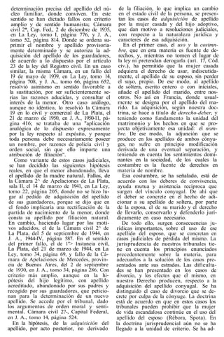 determinación precisa del apellido del nú-
cleo familiar, donde conviven. En este
sentido se han dictado fallos con criterio
amplio y de sentido humanista; Cámara
civil 2*, Cap. Fed., 2 de diciembre de 1935,
en La Ley, tomo I, página 776, y J. A.,
tomo 52, página 814. Donde se ordena su-
primir el nombre y apellido provisoria-
mente determinado y se autoriza la ad-
quisición del apellido de los guardadores,
de acuerdo a lo dispuesto por el artículo
23 de la ley del Registro civil. En un caso
similar, la misma Cámara, en un fallo del
19 de mayo de 1939, en La Ley, tomo 14,
página 708, y J. A., tomo 66, página 652,
resolvió asimismo en sentido favorable a
la sustitución, por ser suficientemente se-
rias las razones aducidas, y consultar el
interés de la menor. Otro caso análogo,
aunque no idéntico, lo resolvió la Cámara
19 en lo civil y comercial de La Plata, el
21 de marzo de 1950, en J. A., 1950-11, pá-
gina 416; se trataba de una "aplicación
analógica de lo dispuesto expresamente
por la ley respecto al expósito, y porque
toda persona debe necesariamente poseer
un nombre, por razones de policía civil y
orden social, sin que ello importe una
atribución de filiación".
Como variante de estos casos judiciales,
se han decidido las siguientes hipótesis
reales, en que el menor abandonado, lleva
el apellido de la madre natural. Fallos, de
la Cámara 2^ de Apelaciones de La Plata,
sala II, el 14 de marzo de 1941, en La Ley,
tomo 22, página 205, donde no se hizo lu-
gar al pedido de adquisición del apellido
de sus guardadores, porque se dijo que en
el fondo implicaría una rectificación de la
partida de nacimiento de la menor, donde
consta su apellido por filiación natural.
En cambio, haciendo lugar por los moti-
vos aducidos, el de la Cámara civil 2^ de
La Plata, del 5 de septiembre de 1944, en
J. A., 1944-IV, página 587. En el sentido
del primer fallo, el de 1"> Instancia civil,
La Plata, del 21 de marzo de 1944, en La
Ley, tomo 34, página 69, y fallo de la Cá-
mara de Apelaciones de Mercedes, provin-
cia de Buenos Aires, del 2 de septiembre
de 1930, en J. A., tomo 34, página 286. Con
criterio más amplio, aunque en la hi-
pótesis del hijo legítimo, con apellido
acreditado, abandonado por sus padres y
recogido por sus guardadores, que peticio-
nan para la determinación de un nuevo
apellido. Se accede por el tribunal, dado
los argumentos de orden moral y senti-
mental. Cámara civil 2?-, Capital Federal,
en J. A., tomo 14, página 524.
En la hipótesis, de la adquisición del
apellido, por acto posterior, no derivado
de la filiación, lo que implica un cambio
en el estado civil de la persona, se presen-
tan los casos de adquisición de apellido
por la mujer casada y del hijo adoptivo,
que dan motivo a resoluciones judiciales,
con respecto a la naturaleza jurídica y
caracteres de esa adquisición.
En el primer caso, el uso y la costmn-
bre, que en esta materia es fuente de de-
rechos, y, mientras no tomen el lugar de
la ley ni pretendan derogarla (art. 17, Cód.
civ.), ha permitido que la mujer casada
adquiera el derecho de usar, indiscutida-
mente, el apellido de su esposo, sin perder
el suyo, propio. De ese modo, al apellido
de soltera, escrito entero o con iniciales,
añade el apellido del marido, entre nos-
otros. No así en Francia, donde usual-
mcnte se designa por el apellido del ma-
rido. La adquisición, según nuestra doc-
trina, se hace a título de derecho-deber, y
teniendo como fundamento la unidad del
matrimonio y los hechos en que se pro-
yecta objetivamente esa unidad: el nom-
bre. De ese modo, la adjunción que se
produce en los apellidos de ambos cónyu-
ges, no sufre en principio modificación
derivada de una eventual separación, y
teniendo en cuenta los sentimientos domi-
nantes en la sociedad, de los cuales la
costumbre es la fuente de derechos en
materia de nombre.
Esa costumbre, se ha señalado, está de
acuerdo con los deberes de convivencia,
ayuda mutua y asistencia recíproca que
surgen del vínculo conyugal. De ahí que
el deber se concrete en el hecho de adi-
cionar a su apellido de soltera, por parte
de la esposa, el de su marido y el derecho
de llevarlo, conservarlo y defenderlo jurí-
dicamente en caso necesario.
De todo ello, surgen consecuencias ju-
rídicas importantes, sobre el uso de ese
apellido del esposo, que se concretan en
casos judiciales de pérdida del mismo. La
jurisprudencia de nuestros tribunales tie-
ne en cuenta los principios enunciados
precedentemente sobre la materia, para
adecuarlos a la solución de los casos pre-
sentados ante sus estrados. Las dificulta-
des se han presentado en los casos de
divorcio, y los efectos que el mismo, en
nuestro Derecho producen, respecto a la
adquisición del apellido conyugal. Se ha
distinguido el caso de divorcio que se de-
crete por culpa de la cónyuge. La doctrina
está de acuerdo en que en estos casos los
tribunales pueden prohibir que la mujer
de vida escandalosa continúe en el uso del
apellido del esposo (Rébora, Spota). En
la doctrina jurisprudencial aún no se ha
llegado a la unidad de criterio. Se ha ad-
 