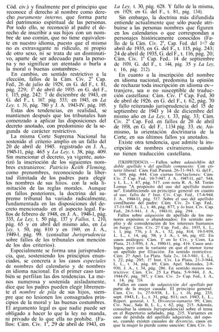 Cód. civ.) y finalmente por el principio que
reconoce el derecho al nombre como dere-
cho puramente interno, que forma parte
del patrimonio espiritual de las personas.
Por todo ello, se reconoció al padre el de-
recho de inscribir a sus hijos con un nom-
bre de uso común, que no tiene equivalen-
te en nuestro idioma, puesto que el mismo
no es extravagante ni ridículo, ni propio
de otro sexo, ni se trata de un disminuti-
vo, aparte de ser adecuado para la perso-
na y no significar un atentado o burla a
la moral o buenas costumbres-.
En cambio, en sentido restrictivo a la
elección, fallos de la Cám. Civ. 2a
Cap.
Fed., 26 de julio de 1929, en G. del F., t. 81,
pág. 229; 1° de abril de 1935. en G. del F.,
t. 115, pág. 242: 7 de diciembre de 1943, en
G. del F., t. 167. pág. 533; en 1943, en La
Ley. t. 31, pág. 780 y J. A. 1943-IV. pág. 195.
Estas dos tendencias, en realidad, se
mantienen después que los tribunales han
comenzado a aplicar las disposiciones del
decreto anotado, con predominio de la se-
gunda de carácter restrictivo.
La misma Corte Suprema Nacional ha
sostenido el criterio amplio en un fallo del
20 de abril de 1945. registrado en J. A.,
1945-11, pág. 465 y La Ley, t. 38, pág. 409.
Sin mencionar el decreto, ya vigente, auto-
rizó la inscrioción de los siguientes nom-
bres extranieros: Patricio Keith Fleming,
como prenombres, reconociendo la liber-
tad ilimitada de los padres para elegir
los nombres de sus hiios. con la sola li-
mitación de las reglas morales. Aunque
en fallos posteriores, la doctrina del su-
premo tribunal ha variado radicalmente,
fundamentada en las disposiciones del de-
creto mencionado en el aspecto legal. Fa-
llos de febrero de 1948, en J. A.. 1948-1, pág.
335, La Ley, t. 50 pág. 137 y Fallos, t. 210,
pág. 65 y en abril del mismo año, en La
Ley, t. 50, pág. 810 y en 1949, en J. A.,
1949-1. pág. 99. (consultar Jurisprudencia
sobre fallos de los tribunales con mención
de los dos criterios).
Especialmente se forma una jurispruden-
cia, que, sosteniendo los principios enun-
ciados, se concreta a los casos especiales
de nombres del calendario y de nombres
en idioma nacional. En el primer caso tam-
bién se perfilan las dos tendencias. La me-
nos numerosa y sostenida aisladamente,
dice que los padres pueden elegir libremen-
te el nombre de pila de sus hijos, siem-
pre que no lesionen los consagrados prin-
cipios de la moral y las buenas costumbres.
El argumento legal es que nadie puede ser
obligado a hacer lo que la ley no manda,
ni privado de lo que ella no prohibe. (Fa-
llos: Cám. Civ. 1a
, 29 de abril de 1943, en
La Ley, t. 30, pág. 628. Y fallo de la misma,
en 1929, en G. del F., t. 81, pág. 134).
Sin embargo, la doctrina más difundida
entiende actualmente que sólo puede atri-
buirse a las personas nombres que figuren
en los calendarios o que correspondan a
personajes históricamente conocidos (Fa-
llo de la Cám. Civ. 2a
, Cap. Fed. del 1<? de
abril de 1935, en G. del F., t. 115, pág. 243;
24 de abril de 1935, G. del F., t. 116, pág. 20;
Cám. Civ. 1a
Cap. Fed.. 14 de septiembre
de 1939, G. del F., t. 144, pág. 35 y La Ley,
t. 16, pág. 212).
En cuanto a la inscripción del nombre
en idioma nacional, predomina la opinión
de rechazar toda inscripción en idioma ex~-
tranjero, sea o no susceptible de traduc-
ción castellana: Cám. Civ. 1a
Cap. Fed, 30
de abril de 1926. en G. del F., t. 62, pág. 70
y fallo reiterando jurisprudencia del 15 de
septiembre de 1943 y 14 de diciembre del
mismo año en La Ley, t. 33, pág. 33; Cám.
Civ. 2a
Cap. Fed. en fallos de 20 de abril
de 1938, en G. del F.. 1.134 pág. 33. etc. Asi-
mismo, la orientación doctrinaria de la
Corte, en sus últimos fallos ya anotados.
Existe otra tendencia, que admite la ins-
cripción de nombres extranieros, cuando
no tienen traducción castellana.
JTJKISPRTIDENCIA. — Fallos sobre adauísMón del
doble apellido v del apellido compuesto: Con cri-
terio liberal: Cám. Fed. Paraná. 26-11-943. G. del F.,
t. 169, pág. 444. Con ciertas lim'taclones: Cám.
Civ. 2' Cap. Fed.. 10-7-947. J. A.. 1947-11, pá?. 544,
y L. L., t. 47, pág. 517. con nota R. A. M. Terán
Lomas "A propósito del uso del apellido mater-
no". Estableciendo un principio general en cuanto
al uso: fallo de 1' Inst. Civ. Cap. Fed., 17-4-944.
J. A.. 1944-11, pág. 517. Sobre el uso del apellido
comDuesto del padre: Cám. Civ. 2» Cap. Fed.,
17-11-947. L. L., t. 48, pág. 877, y lo Inst. Civ. Cap.
Fed., 28-5-941, J. A., 1943-11, pág. 294. .
Fallos sobre aüquisión de apellido de los me-
nores expósitos o abandonados: En sentido am-
plio y de consideración de los intereses humanos
en Juego: Cám. Civ. 2? Cap. Fed., dic. 1935, L. L.,
t. 1, pág. 776, y J. A., t. 52, pág. 814; 19-5-939,
L. L., t. 14, pág. 708, y J. A., t. 66, pág. 652. En
casos análogos: Cám. 1' en lo Civ. y Com. La
Plata, 21-3-950, J. A., 1950-11, pág. 416. Casos aná-
logos, pero con la variante en que el menor tiene
un apellido por filiación. En sentido restrictivo:
Cám. 2? Apel. La Plata. Sala 2», 14-3-941, L. L.,,
t. 22, pág. 205; 1? Inst. Civ. La Plata, 21-3-944,
L. L., t. 34, pág. 69; Cám. Apel. Mercedes, 2-9-
930, J. A., t. 34, pág. 286. En sentido menos res-
trictivo: Cám. Civ. 25 La Plata, 5-9-944, J. A.,
1944-IV, pág. 587, y Cám. Civ. 2» Cap. Fed., J. A.,
t. 14, pág. 524.
Fallos en casos de adquisición del apellido por
parte de la mujer casada: El principio general:
Cám. Civ. 1», 27-9-938, L. L., t. 16, pág. 233;
sept. 1943, L. L., t. 31, pág. 811; oct. 1943, L. L.,
Repert. general, t. 5, Divorcio-sumario 99; Cám.
Civ. Nac., Sala B, L. L., t. 62, pág. 215. Además,
consultar la síntesis Jurisprudencial sobre el tema
en el Repertorio señalado, pág. 215. Variantes en
caso de pérdida del apellido adquirido, del espo-
so, cuando existen causales de divorcio, casos en
que la mujer lo pierde como sanción: Cám. Civ. 1»
 
